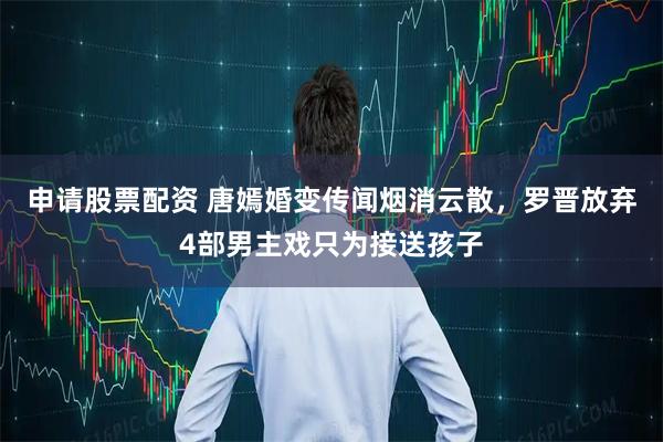 申请股票配资 唐嫣婚变传闻烟消云散,罗晋放弃4部男主戏只为接送孩子