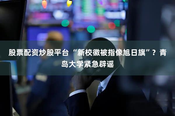 股票配资炒股平台 “新校徽被指像旭日旗”？青岛大学紧急辟谣