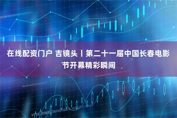 在线配资门户 吉镜头丨第二十一届中国长春电影节开幕精彩瞬间