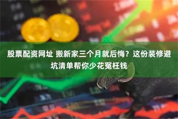 股票配资网址 搬新家三个月就后悔？这份装修避坑清单帮你少花冤枉钱