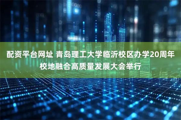 配资平台网址 青岛理工大学临沂校区办学20周年校地融合高质量发展大会举行